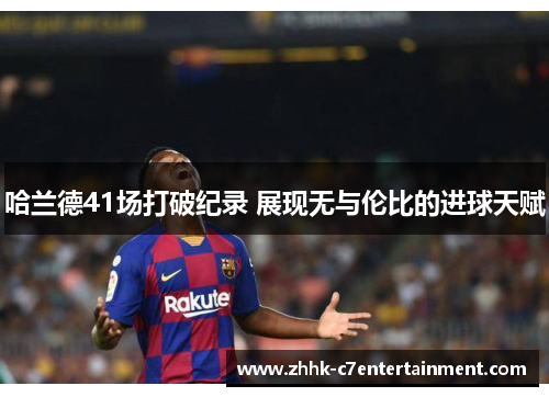 哈兰德41场打破纪录 展现无与伦比的进球天赋