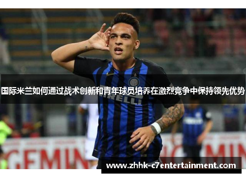 国际米兰如何通过战术创新和青年球员培养在激烈竞争中保持领先优势