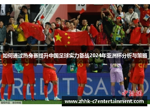 如何通过热身赛提升中国足球实力备战2024年亚洲杯分析与策略
