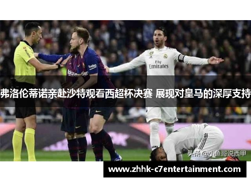 弗洛伦蒂诺亲赴沙特观看西超杯决赛 展现对皇马的深厚支持