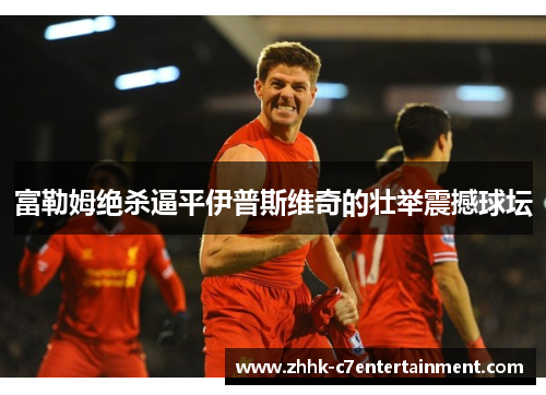 富勒姆绝杀逼平伊普斯维奇的壮举震撼球坛