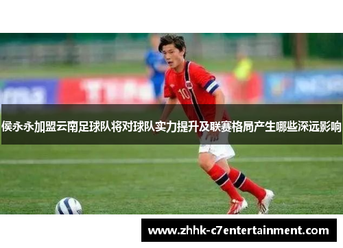 侯永永加盟云南足球队将对球队实力提升及联赛格局产生哪些深远影响