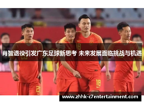 肖智退役引发广东足球新思考 未来发展面临挑战与机遇