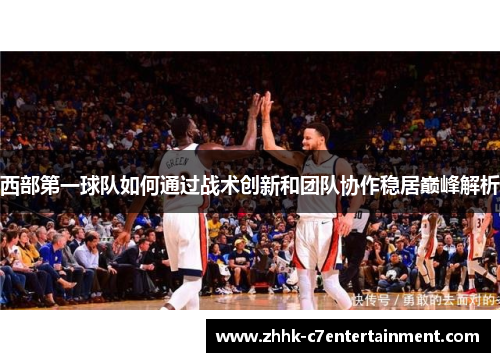 西部第一球队如何通过战术创新和团队协作稳居巅峰解析