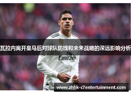 瓦拉内离开皇马后对球队防线和未来战略的深远影响分析 瓦拉内离开皇马后对球队防线和未来战略的深远影响分析