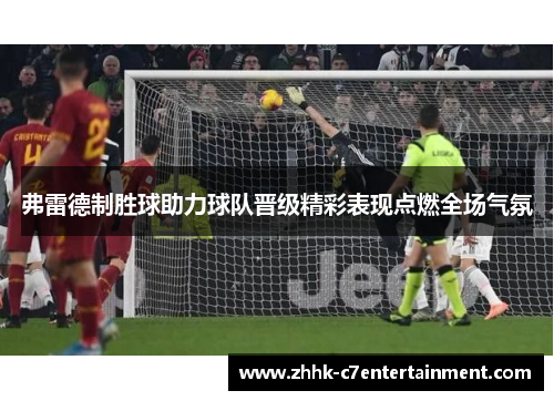 弗雷德制胜球助力球队晋级精彩表现点燃全场气氛