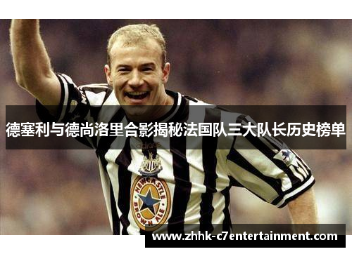 德塞利与德尚洛里合影揭秘法国队三大队长历史榜单
