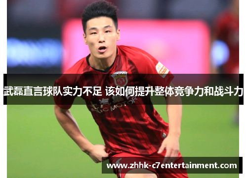 武磊直言球队实力不足 该如何提升整体竞争力和战斗力
