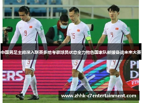 中国男足主帅深入联赛多地考察球员状态全力物色国家队新援备战未来大赛