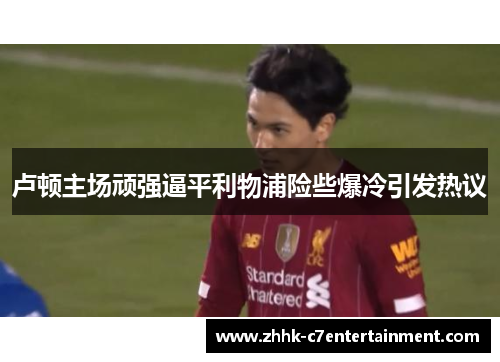 卢顿主场顽强逼平利物浦险些爆冷引发热议