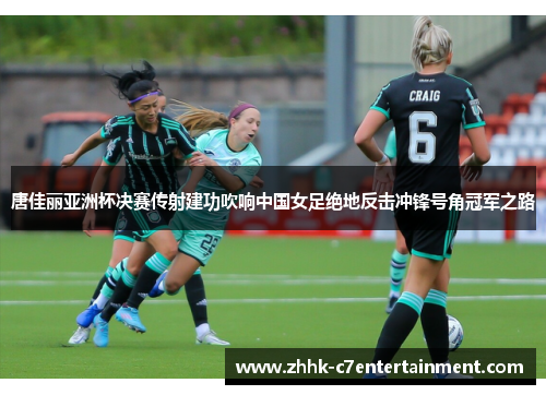 唐佳丽亚洲杯决赛传射建功吹响中国女足绝地反击冲锋号角冠军之路