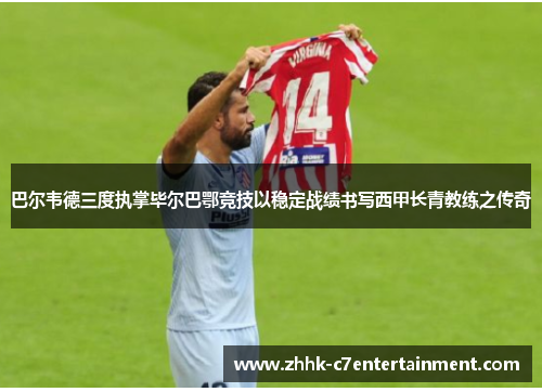 巴尔韦德三度执掌毕尔巴鄂竞技以稳定战绩书写西甲长青教练之传奇