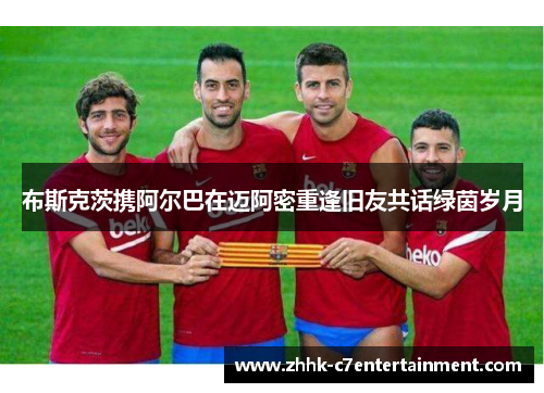 布斯克茨携阿尔巴在迈阿密重逢旧友共话绿茵岁月