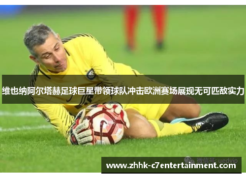 维也纳阿尔塔赫足球巨星带领球队冲击欧洲赛场展现无可匹敌实力